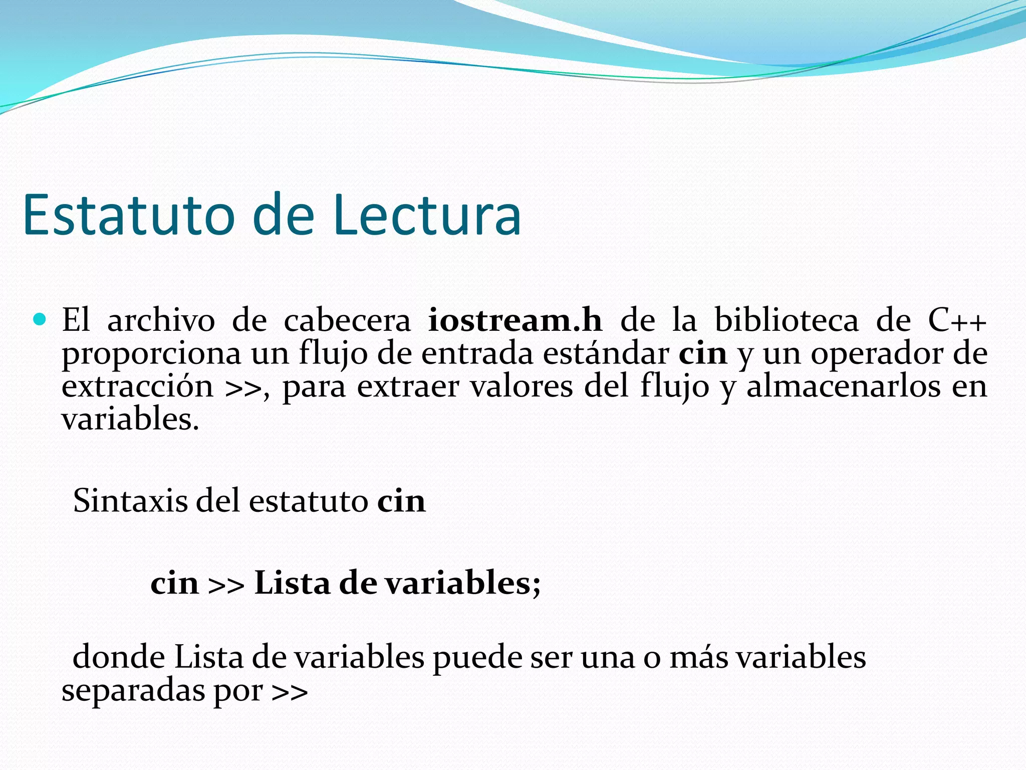 Estatuto de Lectura
 El archivo de cabecera iostream.h de la biblioteca de C++
proporciona un flujo de entrada estándar cin y un operador de
extracción >>, para extraer valores del flujo y almacenarlos en
variables.
Sintaxis del estatuto cin
cin >> Lista de variables;
donde Lista de variables puede ser una o más variables
separadas por >>
 