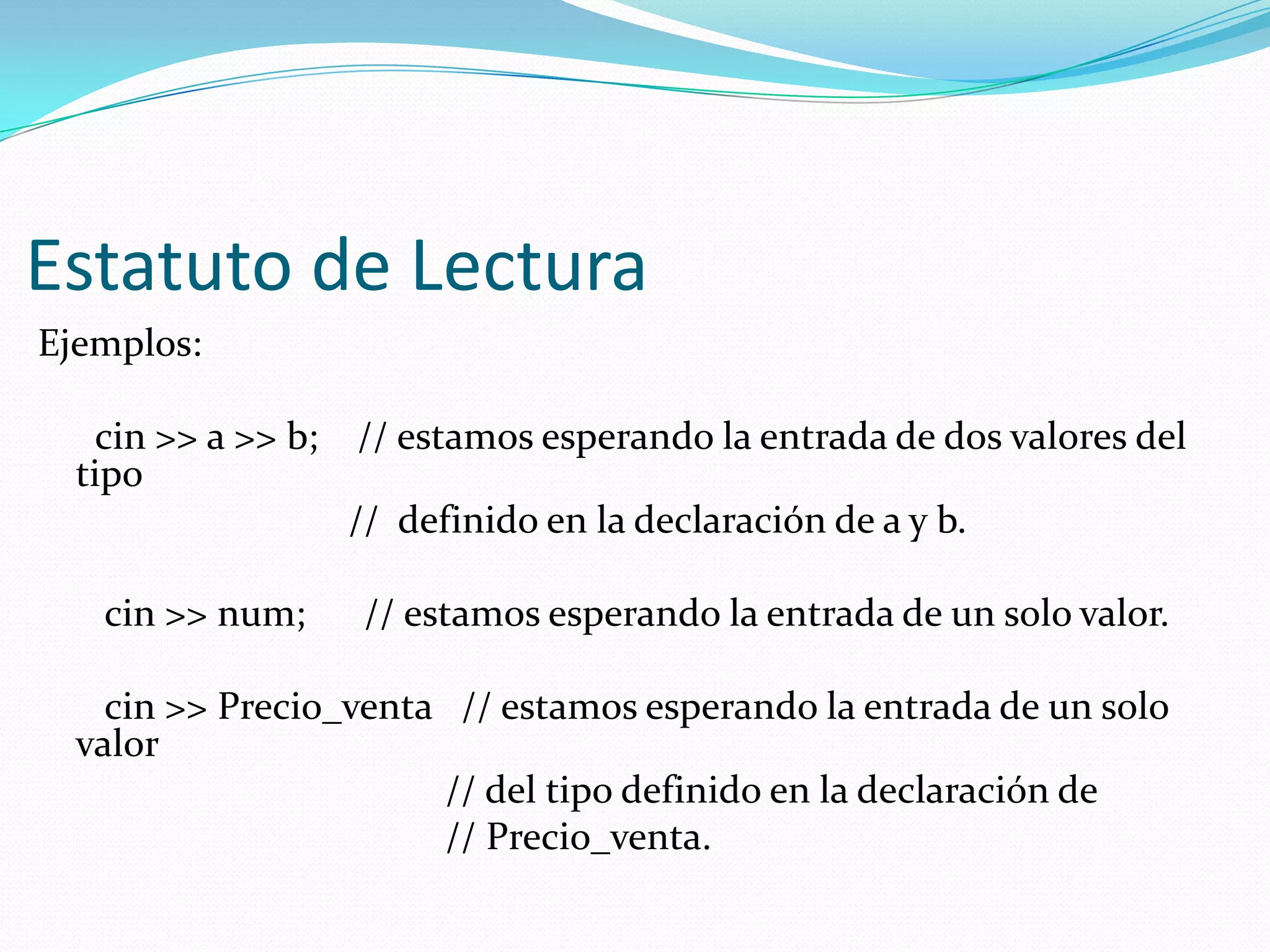 Estatuto de Lectura
Ejemplos:
cin >> a >> b; // estamos esperando la entrada de dos valores del
tipo
// definido en la declaración de a y b.
cin >> num; // estamos esperando la entrada de un solo valor.
cin >> Precio_venta // estamos esperando la entrada de un solo
valor
// del tipo definido en la declaración de
// Precio_venta.
 