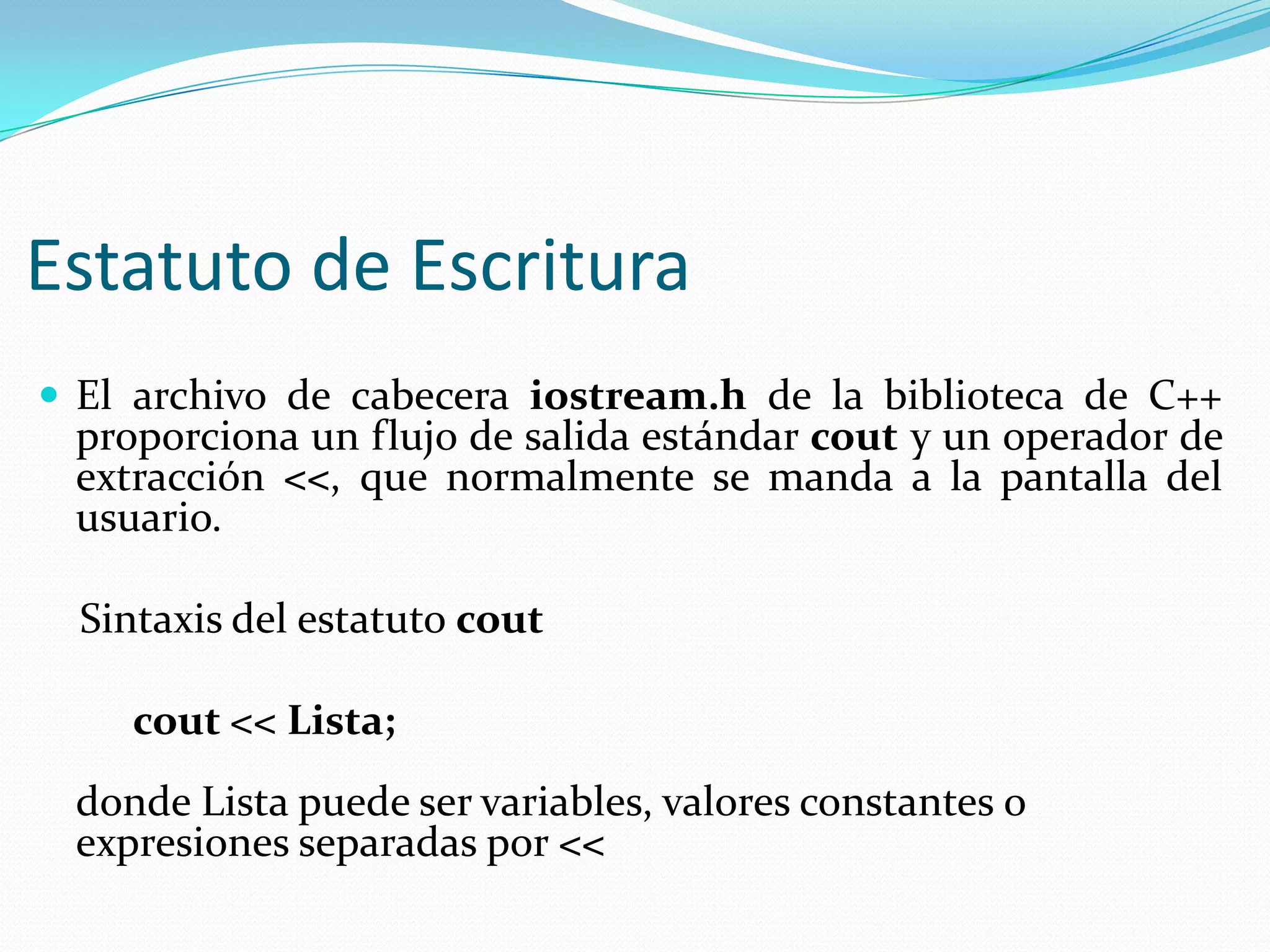 Estatuto de Escritura
 El archivo de cabecera iostream.h de la biblioteca de C++
proporciona un flujo de salida estándar cout y un operador de
extracción <<, que normalmente se manda a la pantalla del
usuario.
Sintaxis del estatuto cout
cout << Lista;
donde Lista puede ser variables, valores constantes o
expresiones separadas por <<
 