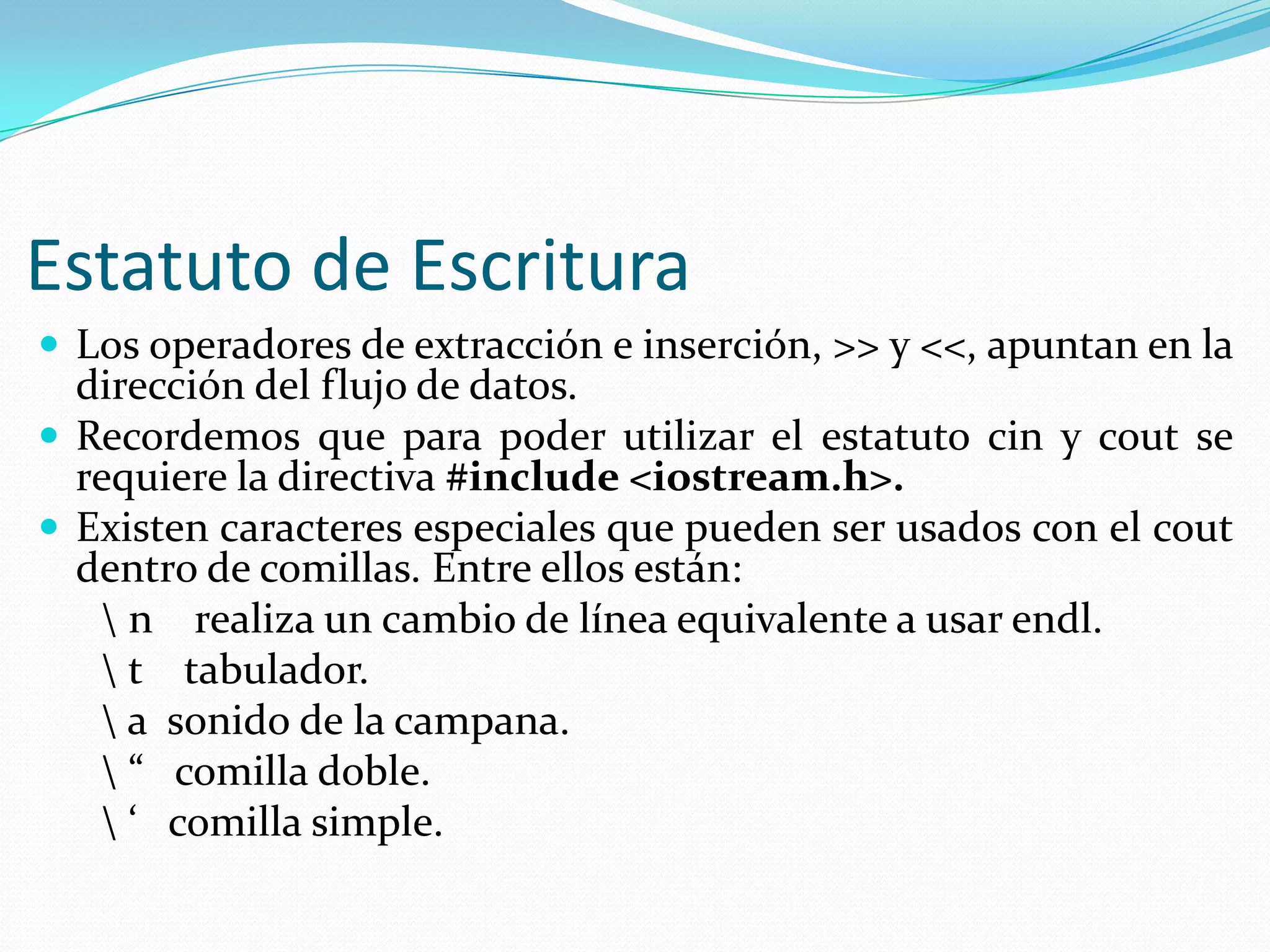 Estatuto de Escritura
 Los operadores de extracción e inserción, >> y <<, apuntan en la
dirección del flujo de datos.
 Recordemos que para poder utilizar el estatuto cin y cout se
requiere la directiva #include <iostream.h>.
 Existen caracteres especiales que pueden ser usados con el cout
dentro de comillas. Entre ellos están:
 n realiza un cambio de línea equivalente a usar endl.
 t tabulador.
 a sonido de la campana.
 “ comilla doble.
 ‘ comilla simple.
 