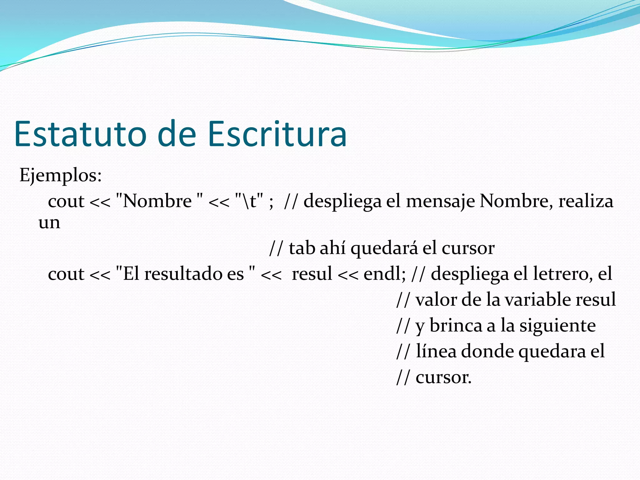 Estatuto de Escritura
Ejemplos:
cout << "Nombre " << "t" ; // despliega el mensaje Nombre, realiza
un
// tab ahí quedará el cursor
cout << "El resultado es " << resul << endl; // despliega el letrero, el
// valor de la variable resul
// y brinca a la siguiente
// línea donde quedara el
// cursor.
 