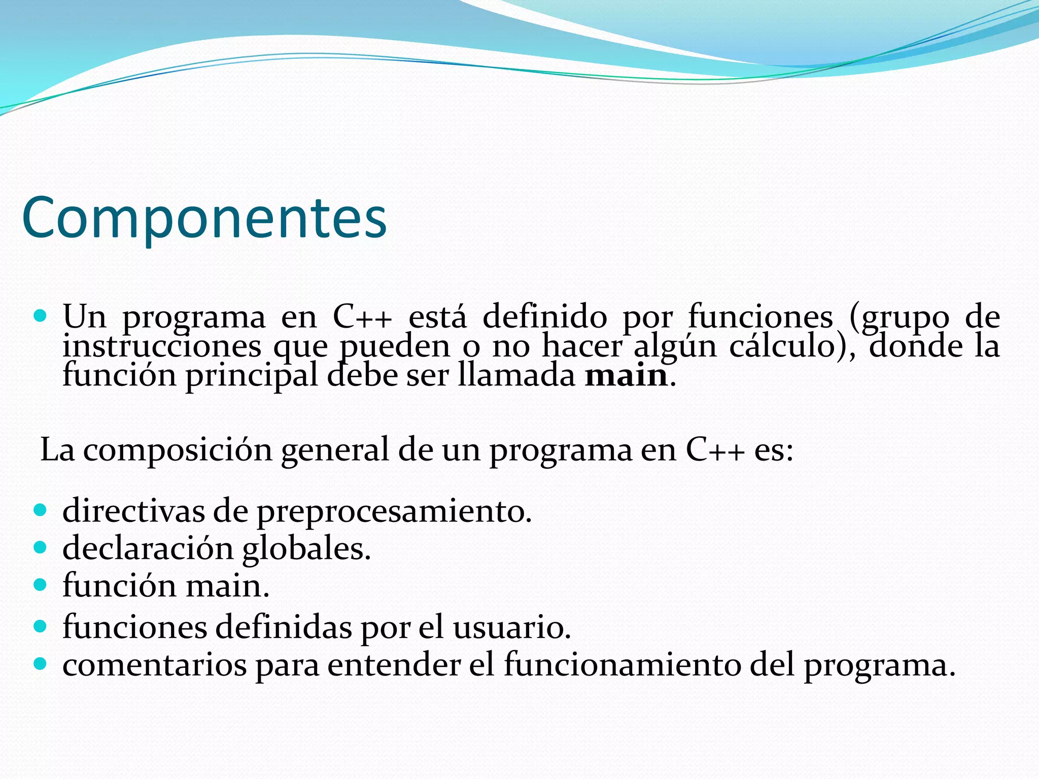 Componentes
 Un programa en C++ está definido por funciones (grupo de
instrucciones que pueden o no hacer algún cálculo), donde la
función principal debe ser llamada main.
La composición general de un programa en C++ es:
 directivas de preprocesamiento.
 declaración globales.
 función main.
 funciones definidas por el usuario.
 comentarios para entender el funcionamiento del programa.
 
