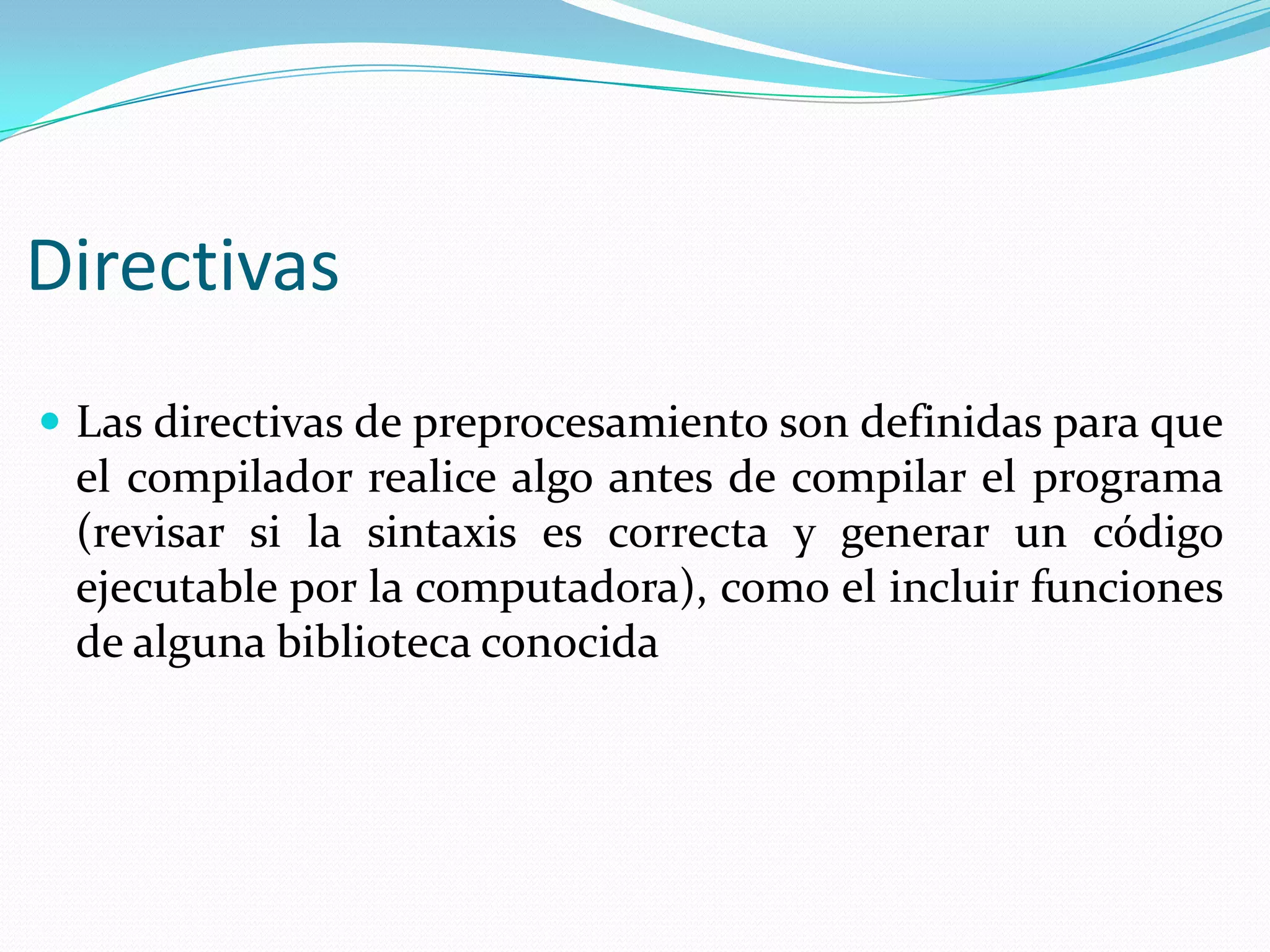 Directivas
 Las directivas de preprocesamiento son definidas para que
el compilador realice algo antes de compilar el programa
(revisar si la sintaxis es correcta y generar un código
ejecutable por la computadora), como el incluir funciones
de alguna biblioteca conocida
 