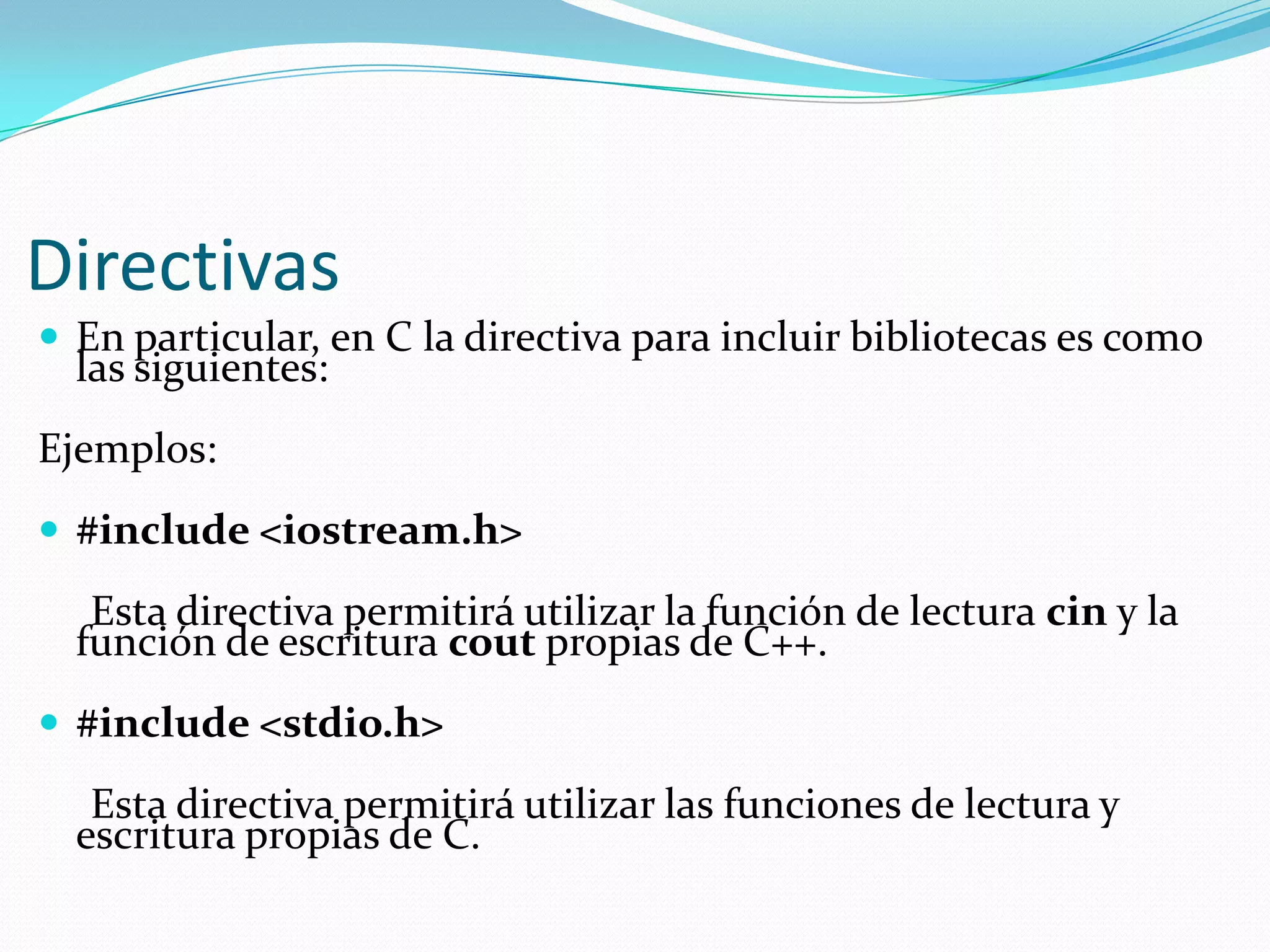 Directivas
 En particular, en C la directiva para incluir bibliotecas es como
las siguientes:
Ejemplos:
 #include <iostream.h>
Esta directiva permitirá utilizar la función de lectura cin y la
función de escritura cout propias de C++.
 #include <stdio.h>
Esta directiva permitirá utilizar las funciones de lectura y
escritura propias de C.
 