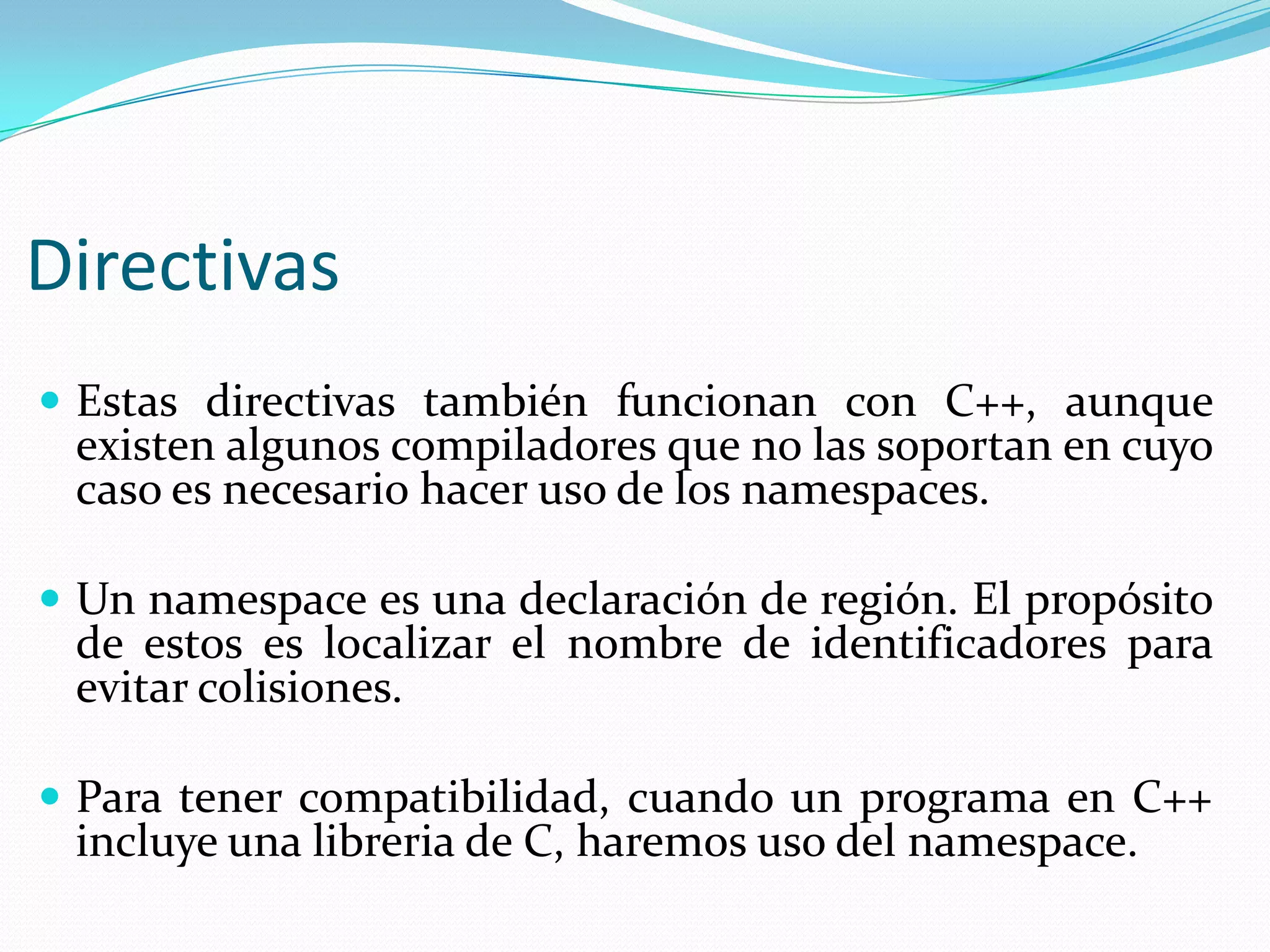 Directivas
 Estas directivas también funcionan con C++, aunque
existen algunos compiladores que no las soportan en cuyo
caso es necesario hacer uso de los namespaces.
 Un namespace es una declaración de región. El propósito
de estos es localizar el nombre de identificadores para
evitar colisiones.
 Para tener compatibilidad, cuando un programa en C++
incluye una libreria de C, haremos uso del namespace.
 