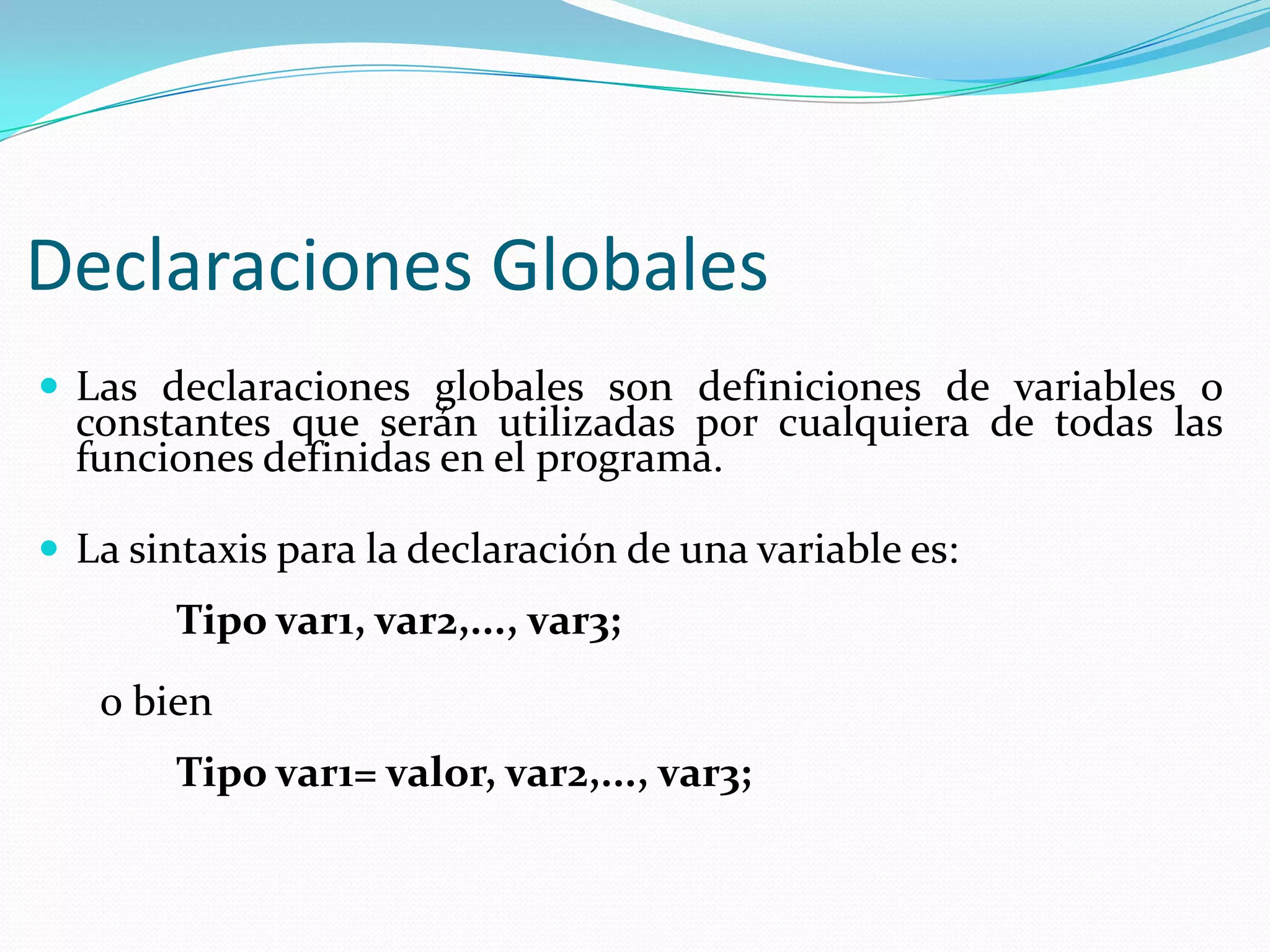 Declaraciones Globales
 Las declaraciones globales son definiciones de variables o
constantes que serán utilizadas por cualquiera de todas las
funciones definidas en el programa.
 La sintaxis para la declaración de una variable es:
Tipo var1, var2,..., var3;
o bien
Tipo var1= valor, var2,..., var3;
 