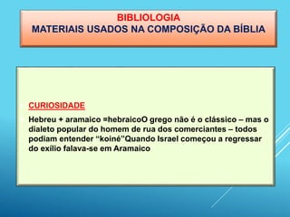 BIBLIOLOGIA
MATERIAIS USADOS NA COMPOSIÇÃO DA BÍBLIA
 CURIOSIDADE
 Hebreu + aramaico =hebraicoO grego não é o clássico – mas o
dialeto popular do homem de rua dos comerciantes – todos
podiam entender “koiné”Quando Israel começou a regressar
do exílio falava-se em Aramaico
 