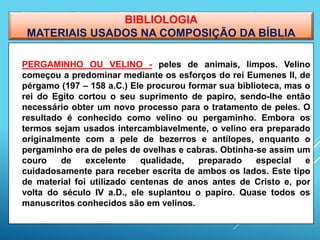 BIBLIOLOGIA
MATERIAIS USADOS NA COMPOSIÇÃO DA BÍBLIA
 PERGAMINHO OU VELINO - peles de animais, limpos. Velino
começou a predominar mediante os esforços do rei Eumenes II, de
pérgamo (197 – 158 a.C.) Ele procurou formar sua biblioteca, mas o
rei do Egito cortou o seu suprimento de papiro, sendo-lhe então
necessário obter um novo processo para o tratamento de peles. O
resultado é conhecido como velino ou pergaminho. Embora os
termos sejam usados intercambiavelmente, o velino era preparado
originalmente com a pele de bezerros e antílopes, enquanto o
pergaminho era de peles de ovelhas e cabras. Obtinha-se assim um
couro de excelente qualidade, preparado especial e
cuidadosamente para receber escrita de ambos os lados. Este tipo
de material foi utilizado centenas de anos antes de Cristo e, por
volta do século IV a.D., ele suplantou o papiro. Quase todos os
manuscritos conhecidos são em velinos.
 