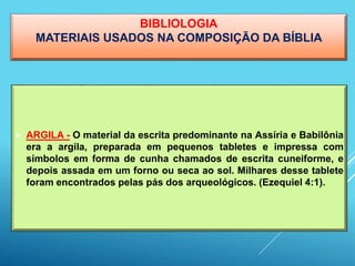 BIBLIOLOGIA
MATERIAIS USADOS NA COMPOSIÇÃO DA BÍBLIA
 ARGILA - O material da escrita predominante na Assíria e Babilônia
era a argila, preparada em pequenos tabletes e impressa com
símbolos em forma de cunha chamados de escrita cuneiforme, e
depois assada em um forno ou seca ao sol. Milhares desse tablete
foram encontrados pelas pás dos arqueológicos. (Ezequiel 4:1).
 