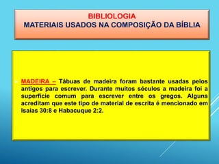 BIBLIOLOGIA
MATERIAIS USADOS NA COMPOSIÇÃO DA BÍBLIA
 MADEIRA – Tábuas de madeira foram bastante usadas pelos
antigos para escrever. Durante muitos séculos a madeira foi a
superfície comum para escrever entre os gregos. Alguns
acreditam que este tipo de material de escrita é mencionado em
Isaías 30:8 e Habacuque 2:2.
 