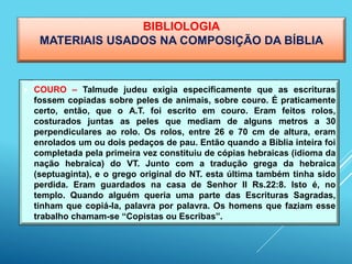 BIBLIOLOGIA
MATERIAIS USADOS NA COMPOSIÇÃO DA BÍBLIA
 COURO – Talmude judeu exigia especificamente que as escrituras
fossem copiadas sobre peles de animais, sobre couro. É praticamente
certo, então, que o A.T. foi escrito em couro. Eram feitos rolos,
costurados juntas as peles que mediam de alguns metros a 30
perpendiculares ao rolo. Os rolos, entre 26 e 70 cm de altura, eram
enrolados um ou dois pedaços de pau. Então quando a Bíblia inteira foi
completada pela primeira vez constituiu de cópias hebraicas (idioma da
nação hebraica) do VT. Junto com a tradução grega da hebraica
(septuaginta), e o grego original do NT. esta última também tinha sido
perdida. Eram guardados na casa de Senhor II Rs.22:8. Isto é, no
templo. Quando alguém queria uma parte das Escrituras Sagradas,
tinham que copiá-la, palavra por palavra. Os homens que faziam esse
trabalho chamam-se “Copistas ou Escribas”.
 