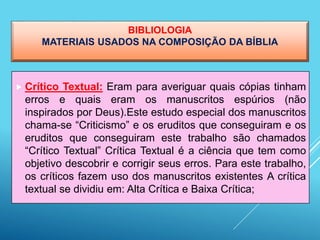BIBLIOLOGIA
MATERIAIS USADOS NA COMPOSIÇÃO DA BÍBLIA
 Crítico Textual: Eram para averiguar quais cópias tinham
erros e quais eram os manuscritos espúrios (não
inspirados por Deus).Este estudo especial dos manuscritos
chama-se “Criticismo” e os eruditos que conseguiram e os
eruditos que conseguiram este trabalho são chamados
“Crítico Textual” Crítica Textual é a ciência que tem como
objetivo descobrir e corrigir seus erros. Para este trabalho,
os críticos fazem uso dos manuscritos existentes A crítica
textual se dividiu em: Alta Crítica e Baixa Crítica;
 