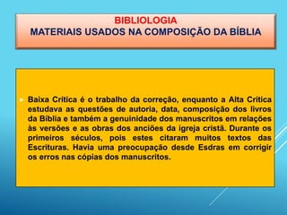 BIBLIOLOGIA
MATERIAIS USADOS NA COMPOSIÇÃO DA BÍBLIA
 Baixa Crítica é o trabalho da correção, enquanto a Alta Crítica
estudava as questões de autoria, data, composição dos livros
da Bíblia e também a genuinidade dos manuscritos em relações
às versões e as obras dos anciões da igreja cristã. Durante os
primeiros séculos, pois estes citaram muitos textos das
Escrituras. Havia uma preocupação desde Esdras em corrigir
os erros nas cópias dos manuscritos.
 