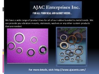 We have a wide range of product lines for all of our rubber bonded to metal needs. We
can provide you vibration mounts, statoseals, washers or any other custom products
that are needed.
For more details, visit: http://www.ajacents.com/
 