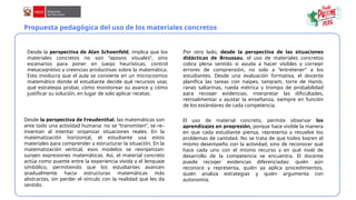 Propuesta pedagógica del uso de los materiales concretos
Desde la perspectiva de Alan Schoenfeld, implica que los
materiales concretos no son “apoyos visuales”, sino
escenarios para poner en juego heurísticas, control
metacognitivo y creencias productivas sobre la matemática.
Esto involucra que el aula se convierte en un microcosmos
matemático donde el estudiante decide qué recursos usar,
qué estrategia probar, cómo monitorear su avance y cómo
justificar su solución, en lugar de solo aplicar recetas.
Por otro lado, desde la perspectiva de las situaciones
didácticas de Broussau, el uso de materiales concretos
cobra plena sentido si ayuda a hacer visibles y corregir
errores de comprensión, no solo a “entretener” a los
estudiantes. Desde una evaluación formativa, el docente
planifica las tareas con naipes, tangram, torre de Hanói,
ranas saltarinas, rueda métrica y trompo de probabilidad
para recoger evidencias, interpretar las dificultades,
retroalimentar y ajustar la enseñanza, siempre en función
de los estándares de cada competencia.
Desde la perspectiva de Freudenthal, las matemáticas son
ante todo una actividad humana: no se “transmiten”, se re–
inventan al intentar organizar situaciones reales. En la
matematización horizontal, el estudiante usa estos
materiales para comprender y estructurar la situación. En la
matematización vertical, esos modelos se reorganizan:
surgen expresiones matemáticas. Así, el material concreto
actúa como puente entre la experiencia vivida y el lenguaje
simbólico, permitiendo que los estudiantes avancen
gradualmente hacia estructuras matemáticas más
abstractas, sin perder el vínculo con la realidad que les da
sentido.
El uso de material concreto, permite observar los
aprendizajes en progresión, porque hace visible la manera
en que cada estudiante piensa, representa y resuelve los
problemas de cantidad. No se trata de que todos logren el
mismo desempeño con la actividad, sino de reconocer qué
hace cada uno con el mismo recurso y en qué nivel de
desarrollo de la competencia se encuentra. El docente
puede recoger evidencias diferenciadas: quién aún
reconoce y representa, quién ya aplica procedimientos,
quién analiza estrategias y quién argumenta con
autonomía.
 
