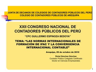 1
XXII CONGRESO NACIONAL DE
CONTADORES PÚBLICOS DEL PERÚ
“CPC GUILLERMO ESPINOZA BEDOYA”
TEMA: “LAS NORMAS INTERNACIONALES DE
FORMACIÓN DE IFAC Y LA CONVERGENCIA
INTERNACIONAL CONTABLE”
Arequipa, 29 de octubre de 2010
JUNTA DE DECANOS DE COLEGIOS DE CONTADORES PÚBLICOS DEL PERÚ
COLEGIO DE CONTADORES PÚBLICOS DE AREQUIPA
Rohel Sánchez Sánchez
Contador Público Colegiado Certificado
Doctor en Ciencias Empresariales
 