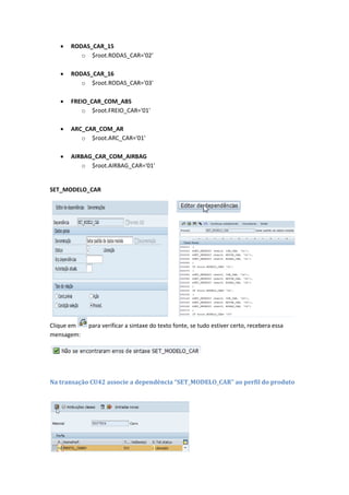  RODAS_CAR_15
o $root.RODAS_CAR='02'
 RODAS_CAR_16
o $root.RODAS_CAR='03'
 FREIO_CAR_COM_ABS
o $root.FREIO_CAR='01'
 ARC_CAR_COM_AR
o $root.ARC_CAR='01'
 AIRBAG_CAR_COM_AIRBAG
o $root.AIRBAG_CAR='01'
SET_MODELO_CAR
Clique em para verificar a sintaxe do texto fonte, se tudo estiver certo, recebera essa
mensagem:
Na transação CU42 associe a dependência “SET_MODELO_CAR” ao perfil do produto
 