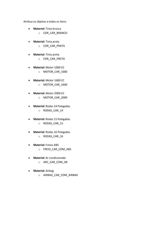 Atribua os objetos a todos os itens:
 Material: Tinta branca
o COR_CAR_BRANCO
 Material: Tinta prata
o COR_CAR_PRATA
 Material: Tinta preta
o COR_CAR_PRETO
 Material: Motor 1000 CC
o MOTOR_CAR_1000
 Material: Motor 1600 CC
o MOTOR_CAR_1600
 Material: Motor 2000 CC
o MOTOR_CAR_2000
 Material: Rodas 14 Polegadas
o RODAS_CAR_14
 Material: Rodas 15 Polegadas
o RODAS_CAR_15
 Material: Rodas 16 Polegadas
o RODAS_CAR_16
 Material: Freios ABS
o FREIO_CAR_COM_ABS
 Material: Ar condicionado
o ARC_CAR_COM_AR
 Material: Airbag
o AIRBAG_CAR_COM_AIRBAG
 