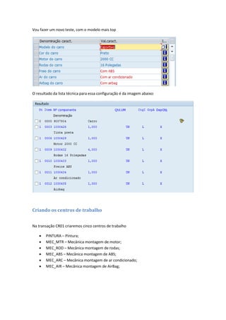 Vou fazer um novo teste, com o modelo mais top
O resultado da lista técnica para essa configuração é da imagem abaixo:
Criando os centros de trabalho
Na transação CR01 criaremos cinco centros de trabalho
 PINTURA – Pintura;
 MEC_MTR – Mecânica montagem de motor;
 MEC_ROD – Mecânica montagem de rodas;
 MEC_ABS – Mecânica montagem de ABS;
 MEC_ARC – Mecânica montagem de ar condicionado;
 MEC_AIR – Mecânica montagem de AirBag;
 