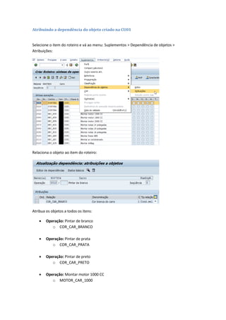 Atribuindo a dependência do objeto criado na CU01
Selecione o item do roteiro e vá ao menu: Suplementos > Dependência de objetos >
Atribuições:
Relaciona o objeto ao item do roteiro:
Atribua os objetos a todos os itens:
 Operação: Pintar de branco
o COR_CAR_BRANCO
 Operação: Pintar de prata
o COR_CAR_PRATA
 Operação: Pintar de preto
o COR_CAR_PRETO
 Operação: Montar motor 1000 CC
o MOTOR_CAR_1000
 