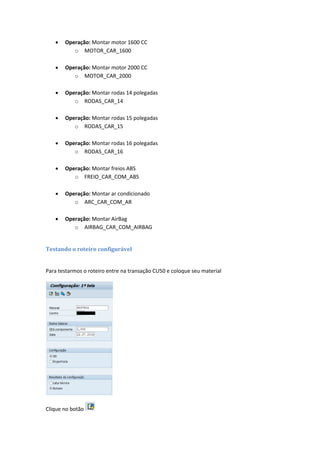  Operação: Montar motor 1600 CC
o MOTOR_CAR_1600
 Operação: Montar motor 2000 CC
o MOTOR_CAR_2000
 Operação: Montar rodas 14 polegadas
o RODAS_CAR_14
 Operação: Montar rodas 15 polegadas
o RODAS_CAR_15
 Operação: Montar rodas 16 polegadas
o RODAS_CAR_16
 Operação: Montar freios ABS
o FREIO_CAR_COM_ABS
 Operação: Montar ar condicionado
o ARC_CAR_COM_AR
 Operação: Montar AirBag
o AIRBAG_CAR_COM_AIRBAG
Testando o roteiro configurável
Para testarmos o roteiro entre na transação CU50 e coloque seu material
Clique no botão
 