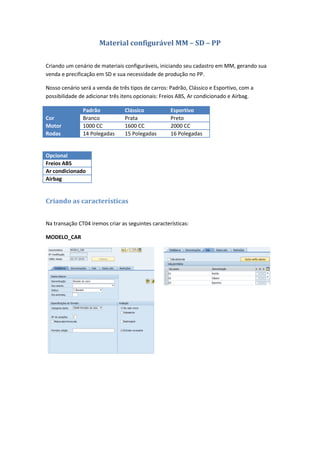 Material configurável MM – SD – PP
Criando um cenário de materiais configuráveis, iniciando seu cadastro em MM, gerando sua
venda e precificação em SD e sua necessidade de produção no PP.
Nosso cenário será a venda de três tipos de carros: Padrão, Clássico e Esportivo, com a
possibilidade de adicionar três itens opcionais: Freios ABS, Ar condicionado e Airbag.
Padrão Clássico Esportivo
Cor Branco Prata Preto
Motor 1000 CC 1600 CC 2000 CC
Rodas 14 Polegadas 15 Polegadas 16 Polegadas
Opcional
Freios ABS
Ar condicionado
Airbag
Criando as características
Na transação CT04 iremos criar as seguintes características:
MODELO_CAR
 
