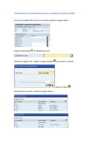 Vinculando as variantes de preços aos objetos criado na CU01
Entre na transação CU50 e vincule as variantes conforme imagem abaixo:
Clique no MatchCode do “Modelo do carro”
Selecione o registro “01 – Padrão” e clique no botão para atribuir a variante
clique me Salvar
Atribua demais variantes, conforme imagens abaixo:
 