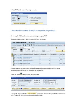 Salve o MRP em todos níveis, sempre avandar
Convertendo as ordens planejadas em ordens de produção
Na transação MD05 podemos ver o resultado gerado pelo MRP.
Duas ordens planejadas e referenciadas as ordens de vendas.
Vamos converter as duas ordens planejadas para ordens de produção e verificar se os
componentes e roteiros foram atribuídos de forma certa.
Clique no botão da primeira ordem planejada
Em seguida clique no botão que sermos direcionados para CO40 onde iremos
criar a ordem de produção vinculada a ordem de venda.
 