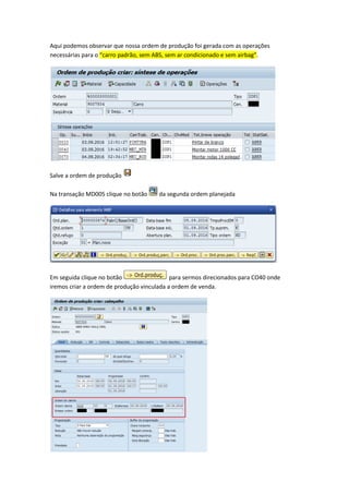 Aqui podemos observar que nossa ordem de produção foi gerada com as operações
necessárias para o “carro padrão, sem ABS, sem ar condicionado e sem airbag”.
Salve a ordem de produção
Na transação MD005 clique no botão da segunda ordem planejada
Em seguida clique no botão para sermos direcionados para CO40 onde
iremos criar a ordem de produção vinculada a ordem de venda.
 