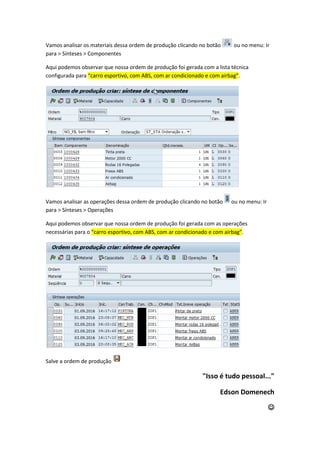 Vamos analisar os materiais dessa ordem de produção clicando no botão ou no menu: Ir
para > Sínteses > Componentes
Aqui podemos observar que nossa ordem de produção foi gerada com a lista técnica
configurada para “carro esportivo, com ABS, com ar condicionado e com airbag”.
Vamos analisar as operações dessa ordem de produção clicando no botão ou no menu: Ir
para > Sínteses > Operações
Aqui podemos observar que nossa ordem de produção foi gerada com as operações
necessárias para o “carro esportivo, com ABS, com ar condicionado e com airbag”.
Salve a ordem de produção
"Isso é tudo pessoal..."
Edson Domenech

 