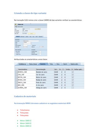 Criando a classe do tipo variante
Na transação CL01 iremos criar a classe CARRO do tipo variante e atribuir as características:
Atribua todas as características a essa classe:
Cadastro de materiais
Na transação MM01 devemos cadastrar os seguintes materiais ROH
 Tinta branca
 Tinta prata
 Tinta preta
 Motor 1000 CC
 Motor 1600 CC
 Motor 2000 CC
 