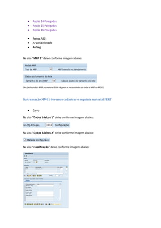  Rodas 14 Polegadas
 Rodas 15 Polegadas
 Rodas 16 Polegadas
 Freios ABS
 Ar condicionado
 Airbag
Na aba “MRP 1” deixe conforme imagem abaixo:
Obs.(atribuindo o MRP no material ROH irá gerar as necessidades ao rodar o MRP na MD02)
Na transação MM01 devemos cadastrar o seguinte material FERT
 Carro
Na aba “Dados básicos 1” deixe conforme imagem abaixo:
Na aba “Dados básicos 2” deixe conforme imagem abaixo:
Na aba “classificação” deixe conforme imagem abaixo:
 