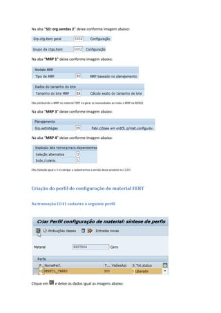 Na aba “SD: org.vendas 2” deixe conforme imagem abaixo:
Na aba “MRP 1” deixe conforme imagem abaixo:
Obs.(atribuindo o MRP no material FERT ira gerar as necessidades ao rodar o MRP na MD02)
Na aba “MRP 3” deixe conforme imagem abaixo:
Na aba “MRP 4” deixe conforme imagem abaixo:
Obs.(Seleção igual a 3 irá obrigar a cadastrarmos a versão desse produto na C223)
Criação do perfil de configuração do material FERT
Na transação CU41 cadastre o seguinte perfil
Clique em e deixe os dados igual as imagens abaixo:
 