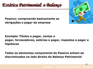 Estática Patrimonial: o BalançoPassivo: compreende basicamente as obrigações a pagar da empresaExemplo: Títulos a pagar, contas a pagar, fornecedores, salários a pagar, impostos a pagar e hipotecasTodos os elementos componente do Passivo acham-se discriminados no lado direito do Balanço Patrimonial 10Capítulo 2 – Estática Patrimonial: o Balanço