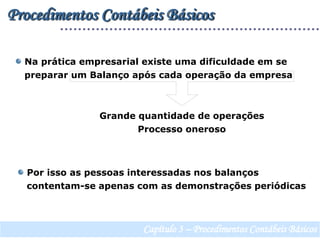 Procedimentos Contábeis Básicos Na prática empresarial existe uma dificuldade em se   preparar um Balanço após cada operação da empresaGrande quantidade de operaçõesProcesso oneroso  Por isso as pessoas interessadas nos balanços   contentam-se apenas com as demonstrações periódicasCapítulo 3 – Procedimentos Contábeis Básicos