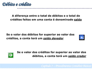 Débito e créditoA diferença entre o total de débitos e o total de créditos feitos em uma conta é denominado saldoSe o valor dos débitos for superior ao valor dos créditos, a conta terá um saldo devedorSe o valor dos créditos for superior ao valor dos débitos, a conta terá um saldo credorCapítulo 3 – Procedimentos Contábeis Básicos