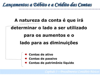 Lançamentos a Débito e a Crédito das ContasA natureza da conta é que irá determinar o lado a ser utilizado para os aumentos e o lado para as diminuições  Contas de ativo  Contas de passivo  Contas de patrimônio líquidoCapítulo 3 – Procedimentos Contábeis Básicos