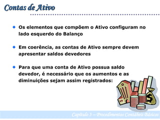 Contas de Ativo  Os elementos que compõem o Ativo configuram no    lado esquerdo do Balanço  Em coerência, as contas de Ativo sempre devem    apresentar saldos devedores   Para que uma conta de Ativo possua saldo    devedor, é necessário que os aumentos e as    diminuições sejam assim registrados:Capítulo 3 – Procedimentos Contábeis Básicos