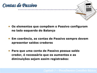 Contas de Passivo  Os elementos que compõem o Passivo configuram     no lado esquerdo do Balanço  Em coerência, as contas de Passivo sempre devem    apresentar saldos credores   Para que uma conta de Passivo possua saldo    credor, é necessário que os aumentos e as    diminuições sejam assim registrados:Capítulo 3 – Procedimentos Contábeis Básicos