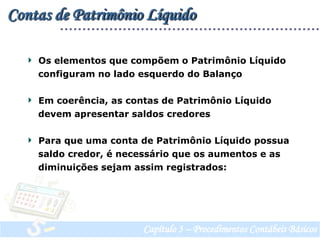 Contas de Patrimônio Líquido  Os elementos que compõem o Patrimônio Líquido     configuram no lado esquerdo do Balanço  Em coerência, as contas de Patrimônio Líquido     devem apresentar saldos credores   Para que uma conta de Patrimônio Líquido possua    saldo credor, é necessário que os aumentos e as    diminuições sejam assim registrados:Capítulo 3 – Procedimentos Contábeis Básicos