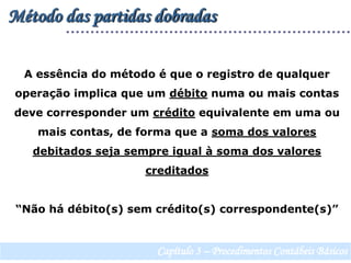 Método das partidas dobradasA essência do método é que o registro de qualquer operação implica que um débito numa ou mais contas deve corresponder um crédito equivalente em uma ou mais contas, de forma que a soma dos valores debitados seja sempre igual à soma dos valores creditados“Não há débito(s) sem crédito(s) correspondente(s)”Capítulo 3 – Procedimentos Contábeis Básicos