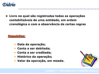Diário  Livro no qual são registradas todas as operações     contabilizáveis de uma entidade, em ordem    cronológica e com a observância de certas regrasRequisitos:  Data da operação;  Conta a ser debitada;  Conta a ser creditada;  Histórico da operação;  Valor da operação, em moeda.Capítulo 3 – Procedimentos Contábeis Básicos