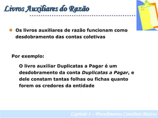 Livros Auxiliares do Razão  Os livros auxiliares de razão funcionam como       desdobramento das contas coletivasPor exemplo:     O livro auxiliar Duplicatas a Pagar é um      desdobramento da conta Duplicatas a Pagar, e       dele constam tantas folhas ou fichas quanto      forem os credores da entidadeCapítulo 3 – Procedimentos Contábeis Básicos