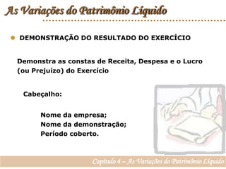 As Variações do Patrimônio Líquido  DEMONSTRAÇÃO DO RESULTADO DO EXERCÍCIODemonstra as constas de Receita, Despesa e o Lucro (ou Prejuízo) do ExercícioCabeçalho:Nome da empresa;Nome da demonstração;Período coberto.Capítulo 4 – As Variações do Patrimônio Líquido