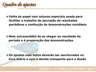 Quadro de ajustes Folha de papel com colunas especiais usada para   facilitar o trabalho de apuração de resultados   periódicos e confecção de demonstrações contábeis  Meio extracontábil de se chegar ao resultado do    período e à preparação das demonstrações  Os ajustes nele feitos deverão ser escriturados no   livro Diário e com o devido transporte para o Razão Capítulo 4 – As Variações do Patrimônio Líquido