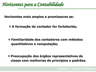 Horizontes para a ContabilidadeHorizontes mais amplos e promissores se: A formação do contador for fortalecida; Familiaridade dos contadores com métodos    quantitativos e computação; Preocupação dos órgãos representativos de    classe com melhorias de princípios e padrões.Capítulo 1 – Noções Preliminares