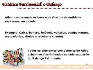 Estática Patrimonial: o BalançoAtivo: compreende os bens e os direitos da entidade expressos em moedaExemplo: Caixa, bancos, imóveis, veículos, equipamentos, mercadorias, títulos a receber e clientesTodos os elementos componente do Ativo acham-se discriminados no lado esquerdo do Balanço Patrimonial 9Capítulo 2 – Estática Patrimonial: o Balanço