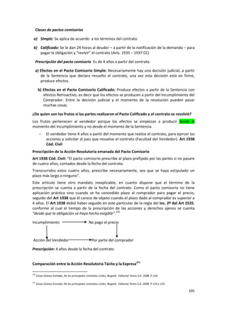 Clases de pactos comisorios

 a) Simple: Se aplica de acuerdo a los términos del contrato

 b) Calificado: Se le dan 24 horas al deudor – a partir de la notificación de la demanda – para
    pagar la obligación y “revivir” el contrato (Arts. 1935 – 1937 CC)

  Prescripción del pacto comisorio Es de 4 años a partir del contrato.

  a) Efectos en el Pacto Comisorio Simple: Necesariamente hay una decisión judicial, a partir
     de la Sentencia que declara resuelto el contrato, una vez esta decisión está en firme,
     produce efectos.

       b) Efectos en el Pacto Comisorio Calificado: Produce efectos a partir de la Sentencia con
          efectos Retroactivo, es decir que los efectos se producen a partir del Incumplimiento del
          Comprador. Entre la decisión judicial y el momento de la resolución pueden pasar
          muchas cosas.

¿De quien son los frutos si las partes realizaron el Pacto Calificado y el contrato se resolvió?
Los frutos pertenecen al vendedor porque los efectos se empiezan a producir desde el
momento del Incumplimiento y no desde el momento de la Sentencia.
        -     El vendedor tiene 4 años a partir del momento que realice el contrato, para ejercer las
              acciones y solicitar al juez que resuelve el contrato (Facultad del Vendedor). Art 1938
              Cód. Civil
Prescripción de la Acción Resolutoria emanada del Pacto Comisorio
Art 1938 Cód. Civil: “El pacto comisorio prescribe al plazo prefijado por las partes si no pasare
de cuatro años, contados desde la fecha del contrato.
Transcurridos estos cuatro años, prescribe necesariamente, sea que se haya estipulado un
plazo más largo o ninguno”.
Este artículo tiene otro mandato inexplicable, en cuanto dispone que el término de la
prescripción se cuenta a partir de la fecha del contrato. Como el pacto comisorio no tiene
aplicación práctica sino cuando se ha concedido plazo al comprador para pagar el precio,
seguido del Art 1938 que él carece de objeto cuando el plazo dado al comprador es superior a
4 años. El Art 1938 debió haber seguido en este particular de la regla del inc. 2º del Art 2535,
conforme al cual el tiempo de la prescripción de las acciones y derechos ajenos se cuenta
“desde que la obligación se haya hecho exigible”.370

Incumplimiento                                   No pago el precio



Acción del Vendedor                                Por parte del comprador

Prescripción: 4 años desde la fecha del contrato


Comparación entre la Acción Resolutoria Tácita y la Expresa371

370
      Cesar Gómez Estrada, De los principales contratos civiles, Bogotá: Editorial Temis S.A. 2008. P 124.

371
      Cesar Gómez Estrada, De los principales contratos civiles, Bogotá: Editorial Temis S.A. 2008. P 124 y 125.

                                                                                                                   105
 