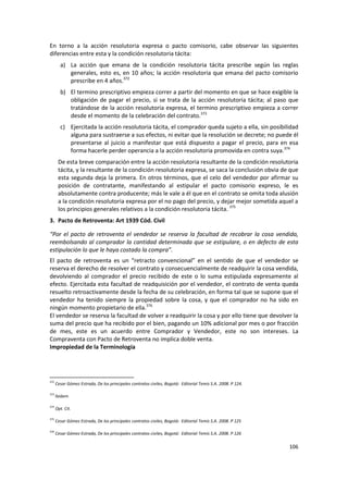 En torno a la acción resolutoria expresa o pacto comisorio, cabe observar las siguientes
diferencias entre esta y la condición resolutoria tácita:
        a) La acción que emana de la condición resolutoria tácita prescribe según las reglas
           generales, esto es, en 10 años; la acción resolutoria que emana del pacto comisorio
           prescribe en 4 años.372
        b) El termino prescriptivo empieza correr a partir del momento en que se hace exigible la
           obligación de pagar el precio, si se trata de la acción resolutoria tácita; al paso que
           tratándose de la acción resolutoria expresa, el termino prescriptivo empieza a correr
           desde el momento de la celebración del contrato.373
        c) Ejercitada la acción resolutoria tácita, el comprador queda sujeto a ella, sin posibilidad
           alguna para sustraerse a sus efectos, ni evitar que la resolución se decrete; no puede él
           presentarse al juicio a manifestar que está dispuesto a pagar el precio, para en esa
           forma hacerle perder operancia a la acción resolutoria promovida en contra suya.374
       De esta breve comparación entre la acción resolutoria resultante de la condición resolutoria
       tácita, y la resultante de la condición resolutoria expresa, se saca la conclusión obvia de que
       esta segunda deja la primera. En otros términos, que el celo del vendedor por afirmar su
       posición de contratante, manifestando al estipular el pacto comisorio expreso, le es
       absolutamente contra producente; más le vale a él que en el contrato se omita toda alusión
       a la condición resolutoria expresa por el no pago del precio, y dejar mejor sometida aquel a
       los principios generales relativos a la condición resolutoria tácita. 375
3. Pacto de Retroventa: Art 1939 Cód. Civil

“Por el pacto de retroventa el vendedor se reserva la facultad de recobrar la cosa vendida,
reembolsando al comprador la cantidad determinada que se estipulare, o en defecto de esta
estipulación lo que le haya costado la compra”.
El pacto de retroventa es un “retracto convencional” en el sentido de que el vendedor se
reserva el derecho de resolver el contrato y consecuencialmente de readquirir la cosa vendida,
devolviendo al comprador el precio recibido de este o lo suma estipulada expresamente al
efecto. Ejercitada esta facultad de readquisición por el vendedor, el contrato de venta queda
resuelto retroactivamente desde la fecha de su celebración, en forma tal que se supone que el
vendedor ha tenido siempre la propiedad sobre la cosa, y que el comprador no ha sido en
ningún momento propietario de ella.376
El vendedor se reserva la facultad de volver a readquirir la cosa y por ello tiene que devolver la
suma del precio que ha recibido por el bien, pagando un 10% adicional por mes o por fracción
de mes, este es un acuerdo entre Comprador y Vendedor, este no son intereses. La
Compraventa con Pacto de Retroventa no implica doble venta.
Impropiedad de la Terminología




372
      Cesar Gómez Estrada, De los principales contratos civiles, Bogotá: Editorial Temis S.A. 2008. P 124.

373
      Ibídem

374
      Opt. Cit.

375
      Cesar Gómez Estrada, De los principales contratos civiles, Bogotá: Editorial Temis S.A. 2008. P 125

376
      Cesar Gómez Estrada, De los principales contratos civiles, Bogotá: Editorial Temis S.A. 2008. P 126

                                                                                                             106
 
