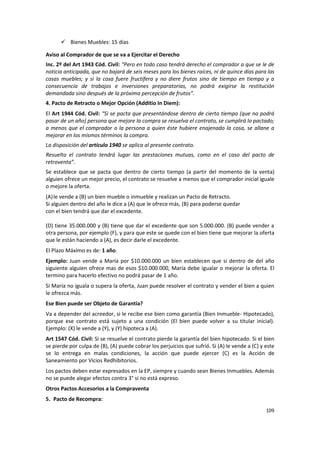  Bienes Muebles: 15 días

Aviso al Comprador de que se va a Ejercitar el Derecho
Inc. 2º del Art 1943 Cód. Civil: “Pero en todo caso tendrá derecho el comprador a que se le de
noticia anticipada, que no bajará de seis meses para los bienes raíces, ni de quince días para las
cosas muebles; y si la cosa fuere fructífera y no diere frutos sino de tiempo en tiempo y a
consecuencia de trabajos e inversiones preparatorias, no podrá exigirse la restitución
demandada sino después de la próxima percepción de frutos”.
4. Pacto de Retracto o Mejor Opción (Additio In Diem):
El Art 1944 Cód. Civil: “Si se pacta que presentándose dentro de cierto tiempo (que no podrá
pasar de un año) persona que mejore la compra se resuelva el contrato, se cumplirá lo pactado;
a menos que el comprador o la persona a quien éste hubiere enajenado la cosa, se allane a
mejorar en los mismos términos la compra.
La disposición del artículo 1940 se aplica al presente contrato.
Resuelto el contrato tendrá lugar las prestaciones mutuas, como en el caso del pacto de
retroventa”.
Se establece que se pacta que dentro de cierto tiempo (a partir del momento de la venta)
alguien ofrece un mejor precio, el contrato se resuelve a menos que el comprador inicial iguale
o mejore la oferta.
(A) le vende a (B) un bien mueble o inmueble y realizan un Pacto de Retracto.
Si alguien dentro del año le dice a (A) que le ofrece más, (B) para poderse quedar
con el bien tendrá que dar el excedente.

(D) tiene 35.000.000 y (B) tiene que dar el excedente que son 5.000.000. (B) puede vender a
otra persona, por ejemplo (F), y para que este se quede con el bien tiene que mejorar la oferta
que le están haciendo a (A), es decir darle el excedente.
El Plazo Máximo es de: 1 año.
Ejemplo: Juan vende a María por $10.000.000 un bien establecen que si dentro de del año
siguiente alguien ofrece mas de esos $10.000.000, María debe igualar o mejorar la oferta. El
termino para hacerlo efectivo no podrá pasar de 1 año.
Si María no iguala o supera la oferta, Juan puede resolver el contrato y vender el bien a quien
le ofrezca más.
Ese Bien puede ser Objeto de Garantía?
Va a depender del acreedor, si le recibe ese bien como garantía (Bien Inmueble- Hipotecado),
porque ese contrato está sujeto a una condición (El bien puede volver a su titular inicial).
Ejemplo: (X) le vende a (Y), y (Y) hipoteca a (A).
Art 1547 Cód. Civil: Si se resuelve el contrato pierde la garantía del bien hipotecado. Si el bien
se pierde por culpa de (B), (A) puede cobrar los perjuicios que sufrió. Si (A) le vende a (C) y este
se lo entrega en malas condiciones, la acción que puede ejercer (C) es la Acción de
Saneamiento por Vicios Redhibitorios.
Los pactos deben estar expresados en la EP, siempre y cuando sean Bienes Inmuebles. Además
no se puede alegar efectos contra 3° si no está expreso.
Otros Pactos Accesorios a la Compraventa
5. Pacto de Recompra:
                                                                                                109
 